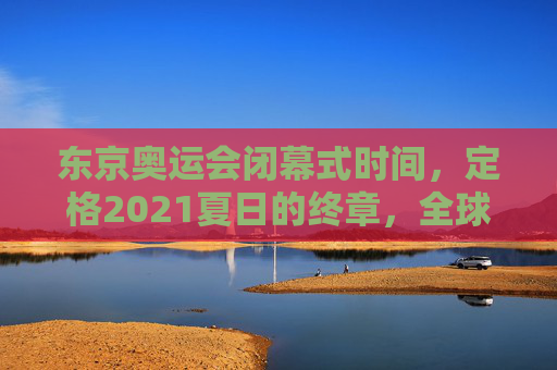东京奥运会闭幕式时间，定格2021夏日的终章，全球共赴下一场约定，东京奥运闭幕，定格2021夏日终章，共赴全球新约