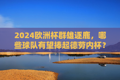 2024欧洲杯群雄逐鹿,哪些球队有望捧起德劳内杯?2024欧洲杯群雄逐鹿,德劳内杯谁能捧起?