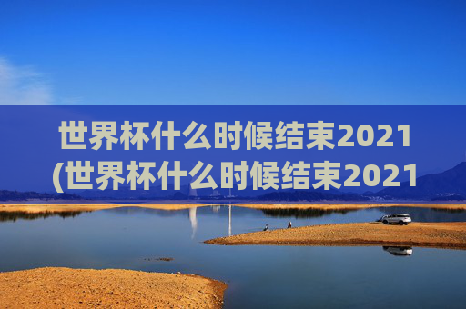 世界杯什么时候结束2021(世界杯什么时候结束2021年)