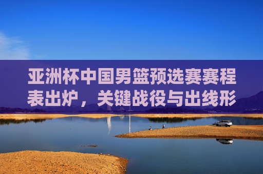 亚洲杯中国男篮预选赛赛程表出炉,关键战役与出线形势解析,亚洲杯中国男篮预选赛赛程出炉,关键战役与出线形势解析