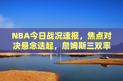 NBA今日战况速报,焦点对决悬念迭起,詹姆斯三双率湖人逆转,约基奇绝杀掘金险胜