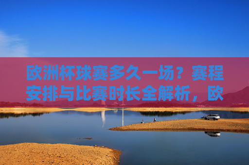 欧洲杯球赛多久一场？赛程安排与比赛时长全解析，欧洲杯比赛时长与赛程安排全解析