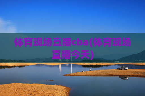 体育现场直播cba(体育现场直播今天)