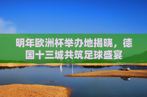 明年欧洲杯举办地揭晓,德国十三城共筑足球盛宴