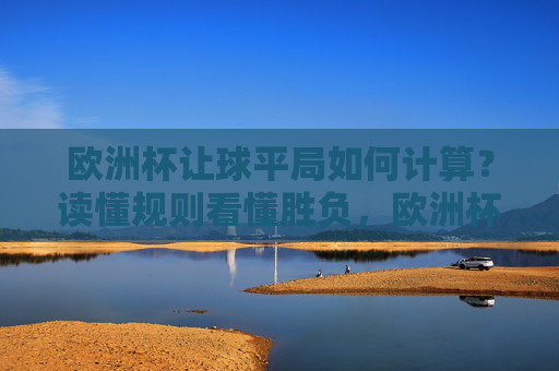 欧洲杯让球平局如何计算？读懂规则看懂胜负，欧洲杯让球平局计算，规则解读看懂胜负