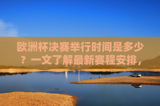欧洲杯决赛举行时间是多少？一文了解最新赛程安排，欧洲杯决赛时间及最新赛程安排