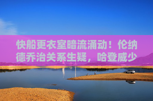 快船更衣室暗流涌动!伦纳德乔治关系生疑,哈登威少角色冲突引爆矛盾升级,快船更衣室矛盾升级!伦纳德乔治关系生疑,哈登威少角色冲突引爆