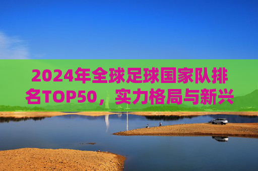 2024年全球足球国家队排名TOP50，实力格局与新兴势力崛起，2024全球足球国家队TOP50排名，实力格局与新兴势力崛起