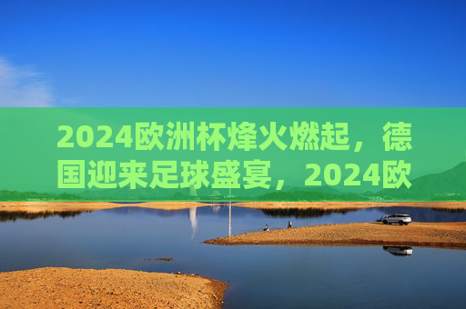 2024欧洲杯烽火燃起，德国迎来足球盛宴，2024欧洲杯烽火燃起 德国迎来足球盛宴