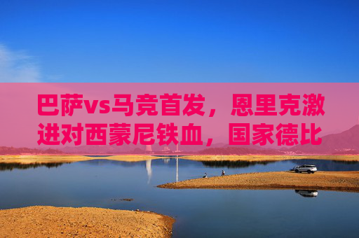 巴萨vs马竞首发,恩里克激进对西蒙尼铁血,国家德比的青春风暴与防守绞杀
