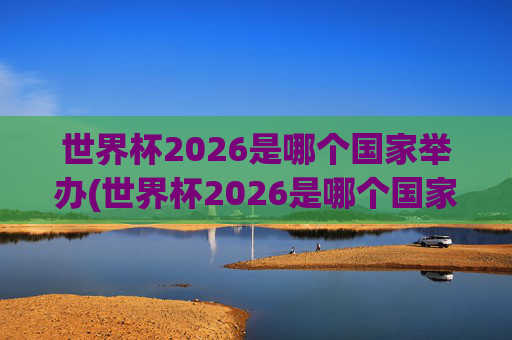 世界杯2026是哪个国家举办(世界杯2026是哪个国家举办的比赛)