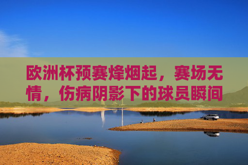 欧洲杯预赛烽烟起，赛场无情，伤病阴影下的球员瞬间，欧洲杯预赛烽烟起，赛场无情，伤病阴影下的球员瞬间