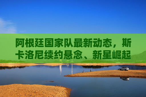 阿根廷国家队最新动态,斯卡洛尼续约悬念、新星崛起与世预赛关键战在即,阿根廷国家队,斯卡洛尼续约悬念、新星崛起与世预赛关键战