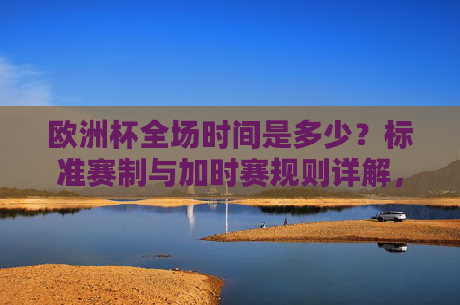 欧洲杯全场时间是多少?标准赛制与加时赛规则详解,欧洲杯比赛时长与标准赛制、加时赛规则详解