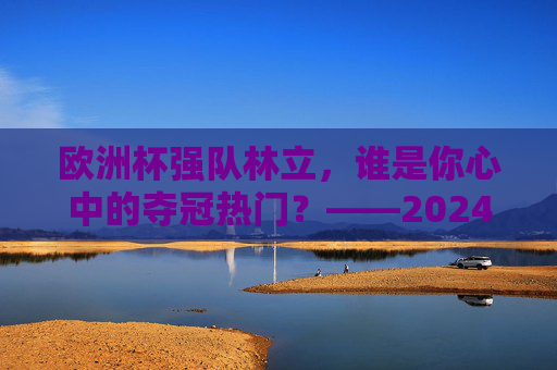 欧洲杯强队林立,谁是你心中的夺冠热门?——2024欧洲杯球队实力解析,2024欧洲杯夺冠热门,强队实力解析