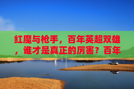 红魔与枪手,百年英超双雄,谁才是真正的厉害?百年英超双雄之争,红魔枪手谁主沉浮?