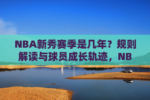 NBA新秀赛季是几年?规则解读与球员成长轨迹,NBA新秀赛季时长,规则解读与球员成长轨迹