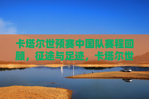 卡塔尔世预赛中国队赛程回顾，征途与足迹，卡塔尔世预赛中国队赛程回顾，征途足迹