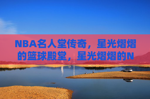 NBA名人堂传奇，星光熠熠的篮球殿堂，星光熠熠的NBA名人堂传奇