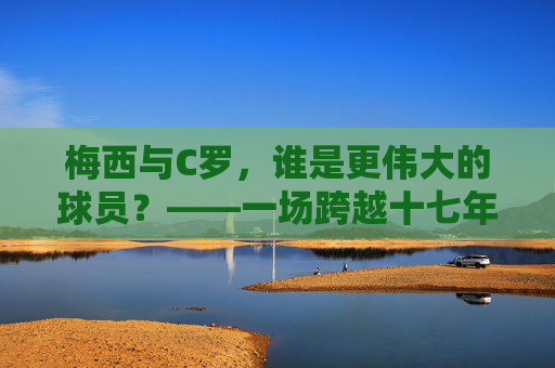 梅西与C罗，谁是更伟大的球员？——一场跨越十七年的绝代双骄之争，绝代双骄十七年，梅西C罗谁更伟大？