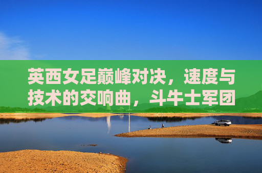 英西女足巅峰对决,速度与技术的交响曲,斗牛士军团点球胜出,英西女足巅峰对决,斗牛士点球胜出