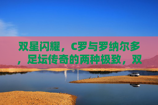 双星闪耀，C罗与罗纳尔多，足坛传奇的两种极致，双星闪耀，足坛传奇的两种极致