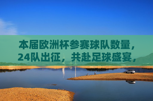 本届欧洲杯参赛球队数量,24队出征,共赴足球盛宴,24队出征欧洲杯,共赴足球盛宴