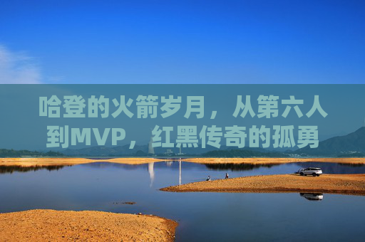哈登的火箭岁月,从第六人到MVP,红黑传奇的孤勇与辉煌,哈登火箭岁月,第六人到MVP的孤勇与辉煌