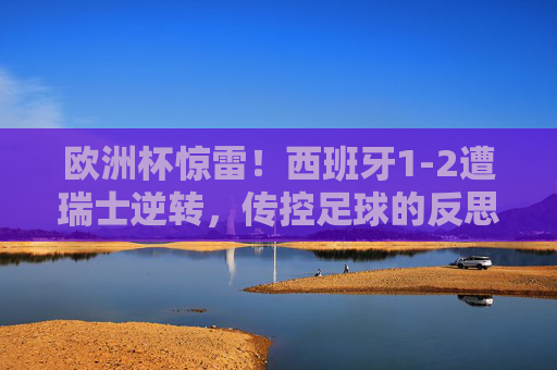 欧洲杯惊雷!西班牙1-2遭瑞士逆转,传控足球的反思与足球的不可预测性,欧洲杯惊雷,西班牙1-2遭逆转,传控足球受挫与不可预测性