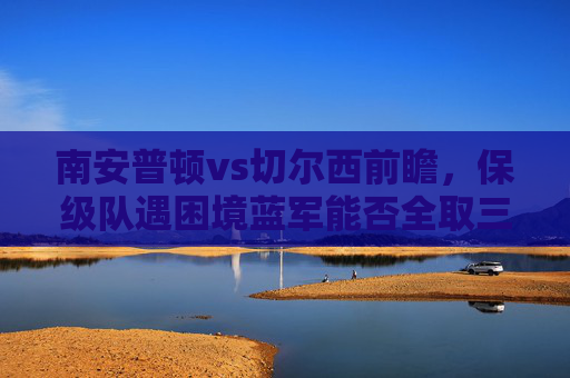 南安普顿vs切尔西前瞻,保级队遇困境蓝军能否全取三分?南安普顿vs切尔西,保级队陷困境 蓝军能否全取三分?