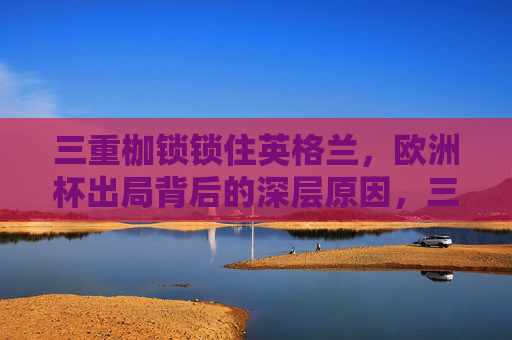 三重枷锁锁住英格兰,欧洲杯出局背后的深层原因,三重枷锁锁英格兰,欧洲杯出局深层原因