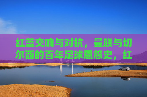 红蓝交响与对抗，曼联与切尔西的百年足球恩怨史，红蓝对决，曼联与切尔西百年恩怨史