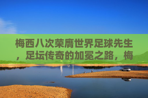 梅西八次荣膺世界足球先生，足坛传奇的加冕之路，梅西八度荣膺世界足球先生，足坛传奇的加冕之路