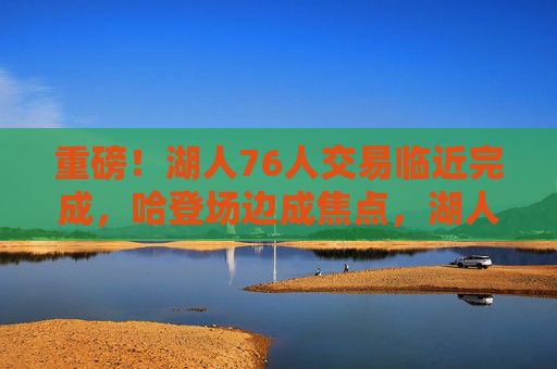重磅!湖人76人交易临近完成,哈登场边成焦点,湖人获即战力补强,湖人76人交易临近完成 哈登场边成焦点湖人获即战力补强