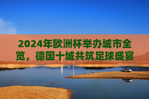 2024年欧洲杯举办城市全览，德国十城共筑足球盛宴，2024欧洲杯，德国十城共筑足球盛宴全览