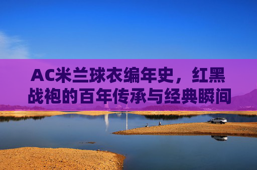 AC米兰球衣编年史，红黑战袍的百年传承与经典瞬间，AC米兰红黑战袍百年传承，编年史与经典瞬间