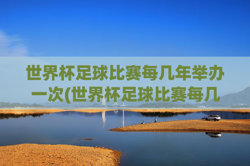 世界杯足球比赛每几年举办一次(世界杯足球比赛每几年举办一次比赛)