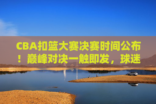 CBA扣篮大赛决赛时间公布！巅峰对决一触即发，球迷速来围观，CBA扣篮大赛决赛时间公布！巅峰对决一触即发，球迷速来围观