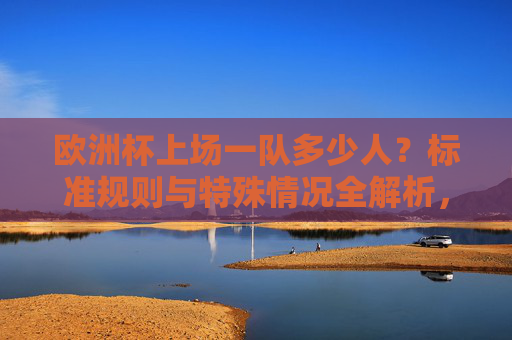 欧洲杯上场一队多少人?标准规则与特殊情况全解析,欧洲杯每队上场人数,标准规则与特殊情况全解析