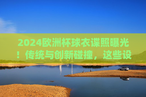 2024欧洲杯球衣谍照曝光!传统与创新碰撞,这些设计你期待吗?2024欧洲杯球衣谍照曝光,传统与创新碰撞,设计引期待