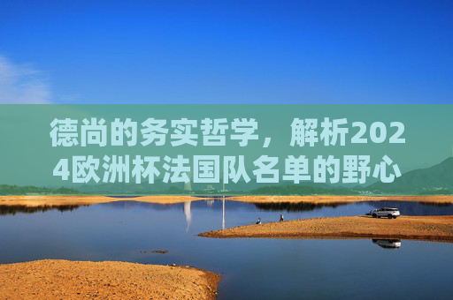 德尚的务实哲学,解析2024欧洲杯法国队名单的野心与平衡,德尚务实哲学,2024法国队名单的野心与平衡