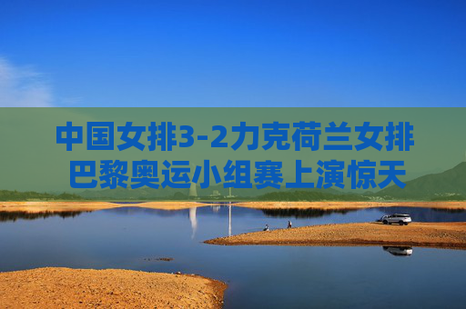 中国女排3-2力克荷兰女排 巴黎奥运小组赛上演惊天逆转，巴黎奥运女排小组赛，中国女排3-2惊天逆转荷兰