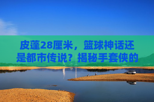 皮蓬28厘米,篮球神话还是都市传说?揭秘手套侠的真实手长,皮蓬28厘米手长,篮球神话还是都市传说?揭秘手套侠真实手长