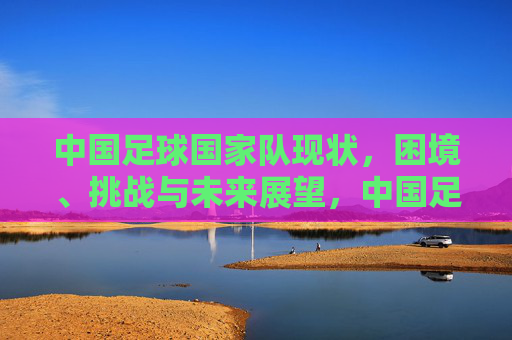 中国足球国家队现状，困境、挑战与未来展望，中国足球国家队现状，困境、挑战与未来展望