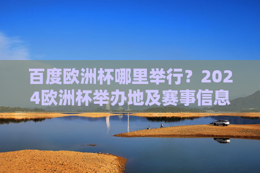 百度欧洲杯哪里举行？2024欧洲杯举办地及赛事信息全解析，2024欧洲杯举办地及赛事信息全解析