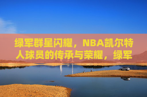 绿军群星闪耀，NBA凯尔特人球员的传承与荣耀，绿军群星闪耀，传承与荣耀的凯尔特人传奇
