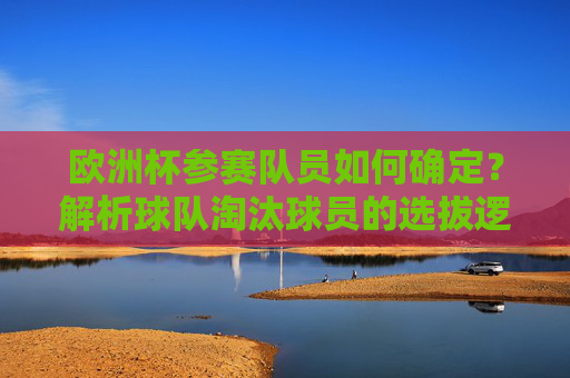欧洲杯参赛队员如何确定？解析球队淘汰球员的选拔逻辑，欧洲杯参赛队员选拔逻辑解析