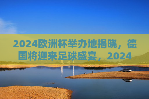 2024欧洲杯举办地揭晓，德国将迎来足球盛宴，2024欧洲杯举办地揭晓，德国将迎足球盛宴