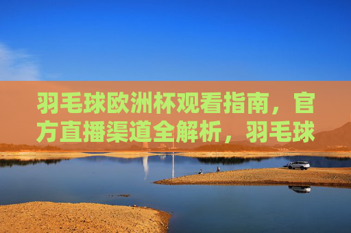 羽毛球欧洲杯观看指南,官方直播渠道全解析,羽毛球欧洲杯观看指南,官方直播全渠道解析