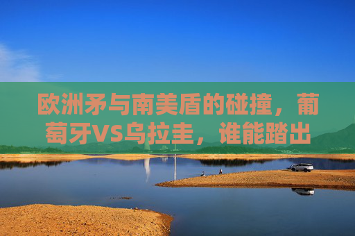 欧洲矛与南美盾的碰撞,葡萄牙VS乌拉圭,谁能踏出淘汰赛关键一步?欧洲矛VS南美盾,葡萄牙乌拉圭谁能踏出淘汰赛关键一步